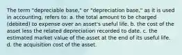 The term "depreciable base," or "depreciation base," as it is used in accounting, refers to: a. the total amount to be charged (debited) to expense over an asset's useful life. b. the cost of the asset less the related depreciation recorded to date. c. the estimated market value of the asset at the end of its useful life. d. the acquisition cost of the asset.