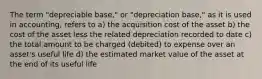 The term "depreciable base," or "depreciation base," as it is used in accounting, refers to a) the acquisition cost of the asset b) the cost of the asset less the related depreciation recorded to date c) the total amount to be charged (debited) to expense over an asset's useful life d) the estimated market value of the asset at the end of its useful life