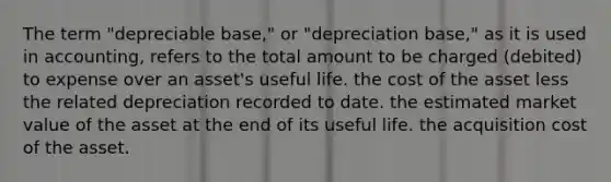 The term "depreciable base," or "depreciation base," as it is used in accounting, refers to the total amount to be charged (debited) to expense over an asset's useful life. the cost of the asset less the related depreciation recorded to date. the estimated market value of the asset at the end of its useful life. the acquisition cost of the asset.