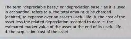 The term "depreciable base," or "depreciation base," as it is used in accounting, refers to a. the total amount to be charged (debited) to expense over an asset's useful life. b. the cost of the asset less the related depreciation recorded to date. c. the estimated market value of the asset at the end of its useful life. d. the acquisition cost of the asset