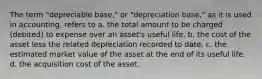 The term "depreciable base," or "depreciation base," as it is used in accounting, refers to a. the total amount to be charged (debited) to expense over an asset's useful life. b. the cost of the asset less the related depreciation recorded to date. c. the estimated market value of the asset at the end of its useful life. d. the acquisition cost of the asset.