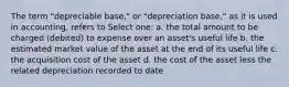 The term "depreciable base," or "depreciation base," as it is used in accounting, refers to Select one: a. the total amount to be charged (debited) to expense over an asset's useful life b. the estimated market value of the asset at the end of its useful life c. the acquisition cost of the asset d. the cost of the asset less the related depreciation recorded to date