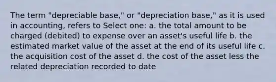 The term "depreciable base," or "depreciation base," as it is used in accounting, refers to Select one: a. the total amount to be charged (debited) to expense over an asset's useful life b. the estimated market value of the asset at the end of its useful life c. the acquisition cost of the asset d. the cost of the asset less the related depreciation recorded to date