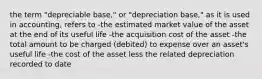 the term "depreciable base," or "depreciation base," as it is used in accounting, refers to -the estimated market value of the asset at the end of its useful life -the acquisition cost of the asset -the total amount to be charged (debited) to expense over an asset's useful life -the cost of the asset less the related depreciation recorded to date