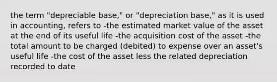 the term "depreciable base," or "depreciation base," as it is used in accounting, refers to -the estimated market value of the asset at the end of its useful life -the acquisition cost of the asset -the total amount to be charged (debited) to expense over an asset's useful life -the cost of the asset less the related depreciation recorded to date