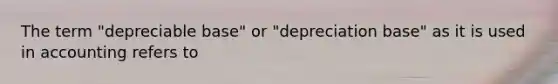 The term "depreciable base" or "depreciation base" as it is used in accounting refers to