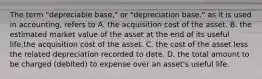 The term "depreciable base," or "depreciation base," as it is used in accounting, refers to A. the acquisition cost of the asset. B. the estimated market value of the asset at the end of its useful life.the acquisition cost of the asset. C. the cost of the asset less the related depreciation recorded to date. D. the total amount to be charged (debited) to expense over an asset's useful life.