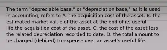 The term "depreciable base," or "depreciation base," as it is used in accounting, refers to A. the acquisition cost of the asset. B. the estimated market value of the asset at the end of its useful life.the acquisition cost of the asset. C. the cost of the asset less the related depreciation recorded to date. D. the total amount to be charged (debited) to expense over an asset's useful life.