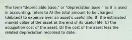 The term "depreciable base," or "depreciation base," as it is used in accounting, refers to A) the total amount to be charged (debited) to expense over an asset's useful life. B) the estimated market value of the asset at the end of its useful life. C) the acquisition cost of the asset. D) the cost of the asset less the related depreciation recorded to date.