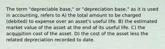 The term "depreciable base," or "depreciation base," as it is used in accounting, refers to A) the total amount to be charged (debited) to expense over an asset's useful life. B) the estimated market value of the asset at the end of its useful life. C) the acquisition cost of the asset. D) the cost of the asset less the related depreciation recorded to date.