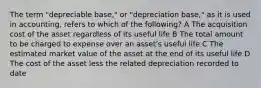 The term "depreciable base," or "depreciation base," as it is used in accounting, refers to which of the following? A The acquisition cost of the asset regardless of its useful life B The total amount to be charged to expense over an asset's useful life C The estimated market value of the asset at the end of its useful life D The cost of the asset less the related depreciation recorded to date