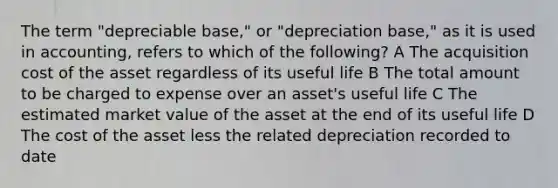 The term "depreciable base," or "depreciation base," as it is used in accounting, refers to which of the following? A The acquisition cost of the asset regardless of its useful life B The total amount to be charged to expense over an asset's useful life C The estimated market value of the asset at the end of its useful life D The cost of the asset less the related depreciation recorded to date