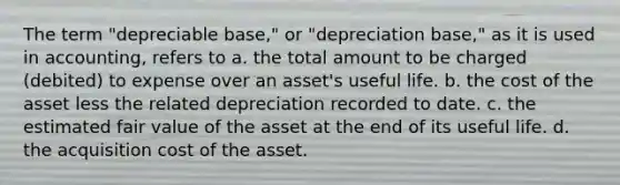 The term "depreciable base," or "depreciation base," as it is used in accounting, refers to a. the total amount to be charged (debited) to expense over an asset's useful life. b. the cost of the asset less the related depreciation recorded to date. c. the estimated fair value of the asset at the end of its useful life. d. the acquisition cost of the asset.