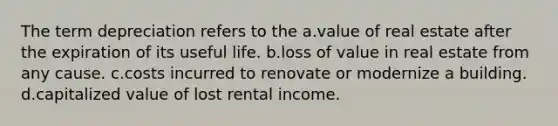 The term depreciation refers to the a.value of real estate after the expiration of its useful life. b.loss of value in real estate from any cause. c.costs incurred to renovate or modernize a building. d.capitalized value of lost rental income.