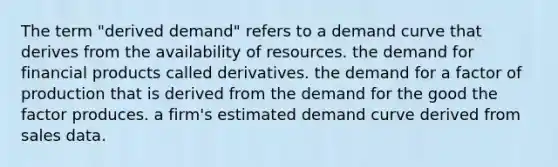 The term "derived demand" refers to a demand curve that derives from the availability of resources. the demand for financial products called derivatives. the demand for a factor of production that is derived from the demand for the good the factor produces. a firm's estimated demand curve derived from sales data.