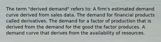 The term "derived demand" refers to: A firm's estimated demand curve derived from sales data. The demand for financial products called derivatives. The demand for a factor of production that is derived from the demand for the good the factor produces. A demand curve that derives from the availability of resources.