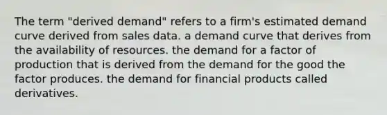 The term "derived demand" refers to a firm's estimated demand curve derived from sales data. a demand curve that derives from the availability of resources. the demand for a factor of production that is derived from the demand for the good the factor produces. the demand for financial products called derivatives.