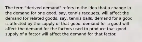 The term "derived demand" refers to the idea that a change in the demand for one good, say, tennis racquets, will affect the demand for related goods, say, tennis balls. demand for a good is affected by the supply of that good. demand for a good will affect the demand for the factors used to produce that good. supply of a factor will affect the demand for that factor.