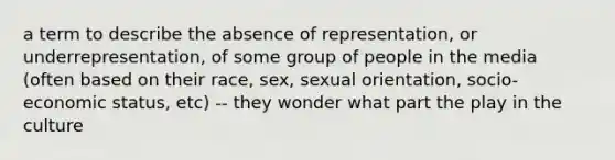 a term to describe the absence of representation, or underrepresentation, of some group of people in the media (often based on their race, sex, sexual orientation, socio-economic status, etc) -- they wonder what part the play in the culture