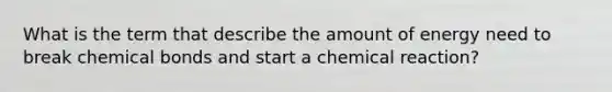 What is the term that describe the amount of energy need to break chemical bonds and start a chemical reaction?