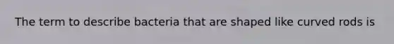 The term to describe bacteria that are shaped like curved rods is