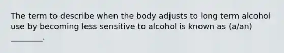 The term to describe when the body adjusts to long term alcohol use by becoming less sensitive to alcohol is known as (a/an) ________.