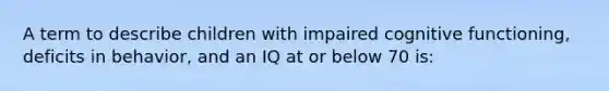 A term to describe children with impaired cognitive functioning, deficits in behavior, and an IQ at or below 70 is: