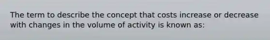 The term to describe the concept that costs increase or decrease with changes in the volume of activity is known as: