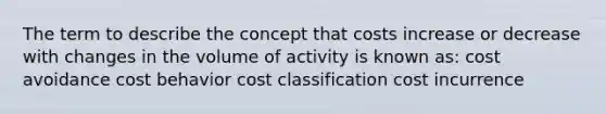 The term to describe the concept that costs increase or decrease with changes in the volume of activity is known as: cost avoidance cost behavior cost classification cost incurrence