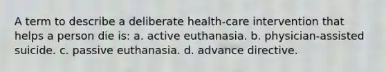 A term to describe a deliberate health-care intervention that helps a person die is: a. active euthanasia. b. physician-assisted suicide. c. passive euthanasia. d. advance directive.