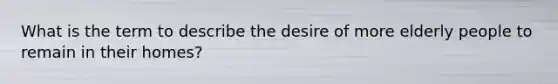 What is the term to describe the desire of more elderly people to remain in their homes?