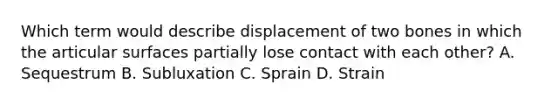 Which term would describe displacement of two bones in which the articular surfaces partially lose contact with each other? A. Sequestrum B. Subluxation C. Sprain D. Strain