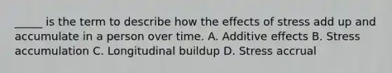 _____ is the term to describe how the effects of stress add up and accumulate in a person over time. A. Additive effects B. Stress accumulation C. Longitudinal buildup D. Stress accrual