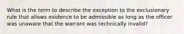 What is the term to describe the exception to the exclusionary rule that allows evidence to be admissible as long as the officer was unaware that the warrant was technically invalid?