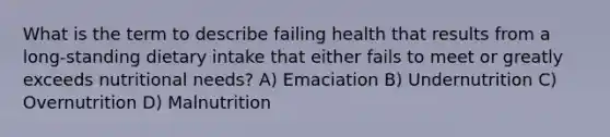 What is the term to describe failing health that results from a long-standing dietary intake that either fails to meet or greatly exceeds nutritional needs? A) Emaciation B) Undernutrition C) Overnutrition D) Malnutrition