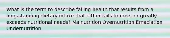 What is the term to describe failing health that results from a long-standing dietary intake that either fails to meet or greatly exceeds nutritional needs? Malnutrition Overnutrition Emaciation Undernutrition