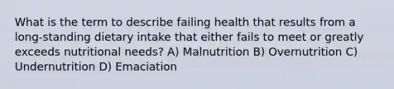 What is the term to describe failing health that results from a long-standing dietary intake that either fails to meet or greatly exceeds nutritional needs? A) Malnutrition B) Overnutrition C) Undernutrition D) Emaciation