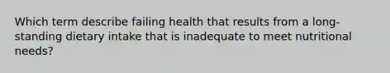 Which term describe failing health that results from a long-standing dietary intake that is inadequate to meet nutritional needs?