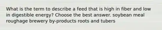 What is the term to describe a feed that is high in fiber and low in digestible energy? Choose the best answer. soybean meal roughage brewery by-products roots and tubers