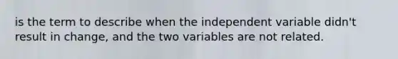 is the term to describe when the independent variable didn't result in change, and the two variables are not related.​