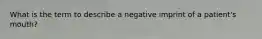 What is the term to describe a negative imprint of a patient's mouth?
