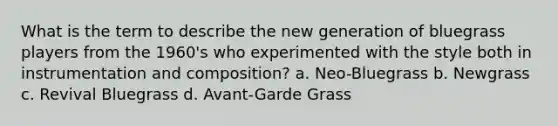 What is the term to describe the new generation of bluegrass players from the 1960's who experimented with the style both in instrumentation and composition? a. Neo-Bluegrass b. Newgrass c. Revival Bluegrass d. Avant-Garde Grass