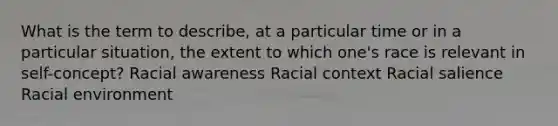 What is the term to describe, at a particular time or in a particular situation, the extent to which one's race is relevant in self-concept? Racial awareness Racial context Racial salience Racial environment