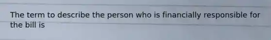 The term to describe the person who is financially responsible for the bill is