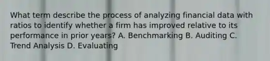 What term describe the process of analyzing financial data with ratios to identify whether a firm has improved relative to its performance in prior years? A. Benchmarking B. Auditing C. Trend Analysis D. Evaluating