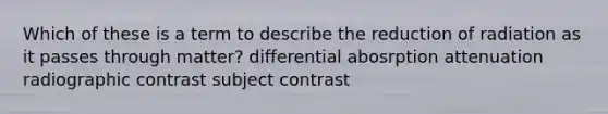 Which of these is a term to describe the reduction of radiation as it passes through matter? differential abosrption attenuation radiographic contrast subject contrast