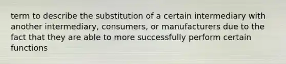 term to describe the substitution of a certain intermediary with another intermediary, consumers, or manufacturers due to the fact that they are able to more successfully perform certain functions