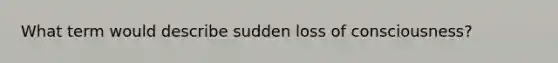 What term would describe sudden loss of consciousness?