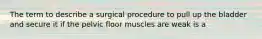 The term to describe a surgical procedure to pull up the bladder and secure it if the pelvic floor muscles are weak is a