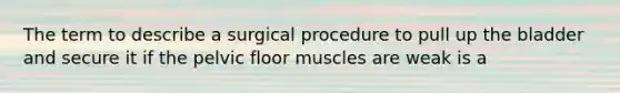 The term to describe a surgical procedure to pull up the bladder and secure it if the pelvic floor muscles are weak is a